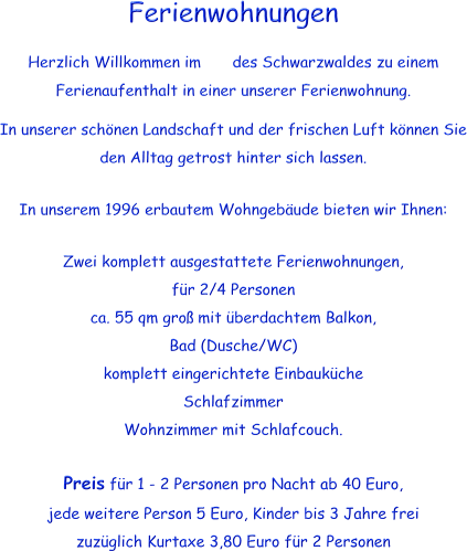 Ferienwohnungen Herzlich Willkommen im  des Schwarzwaldes zu einem Ferienaufenthalt in einer unserer Ferienwohnung. In unserer schnen Landschaft und der frischen Luft knnen Sie den Alltag getrost hinter sich lassen.  In unserem 1996 erbautem Wohngebude bieten wir Ihnen:  Zwei komplett ausgestattete Ferienwohnungen,  fr 2/4 Personen ca. 55 qm gro mit berdachtem Balkon, Bad (Dusche/WC) komplett eingerichtete Einbaukche Schlafzimmer Wohnzimmer mit Schlafcouch.  Preis fr 1 - 2 Personen pro Nacht ab 40 Euro, jede weitere Person 5 Euro, Kinder bis 3 Jahre frei zuzglich Kurtaxe 3,80 Euro fr 2 Personen